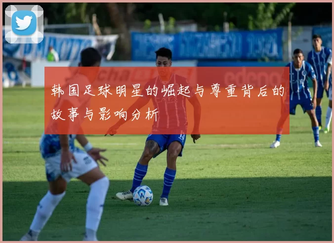 韩国足球明星的崛起与尊重背后的故事与影响分析