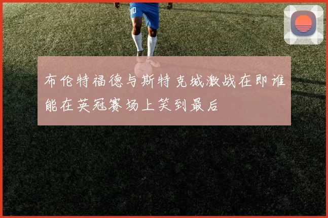 布伦特福德与斯特克城激战在即谁能在英冠赛场上笑到最后