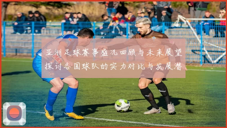 亚洲足球赛事盛况回顾与未来展望探讨各国球队的实力对比与发展潜力