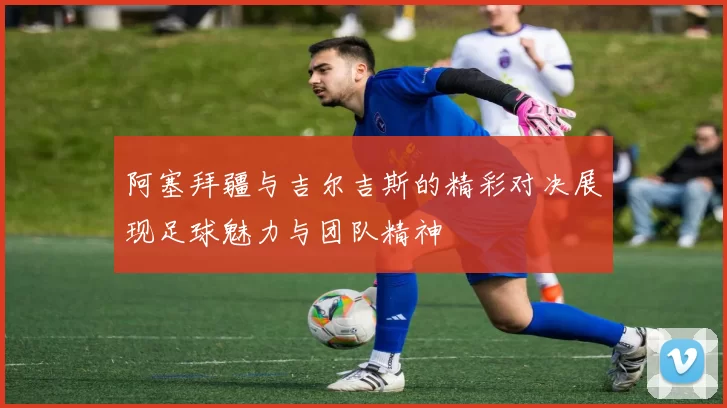 阿塞拜疆与吉尔吉斯的精彩对决展现足球魅力与团队精神