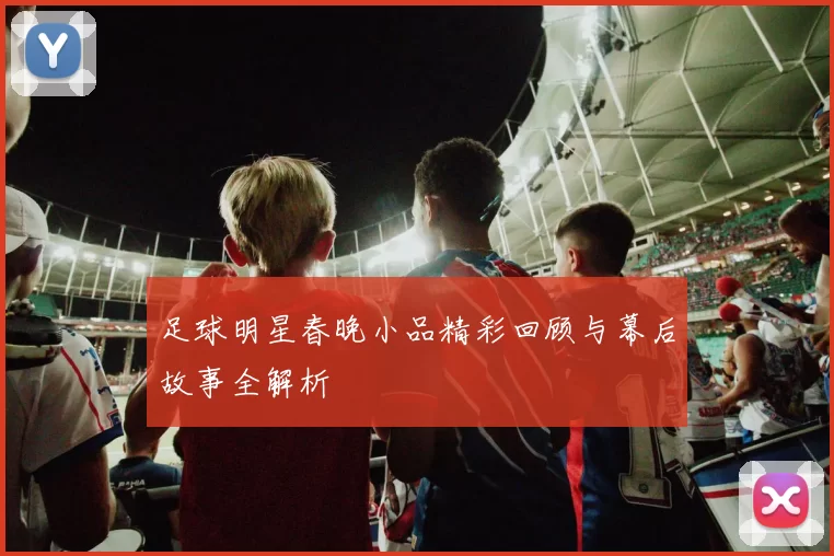 足球明星春晚小品精彩回顾与幕后故事全解析