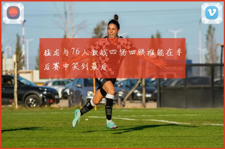 猛龙与76人激战四场回顾谁能在季后赛中笑到最后
