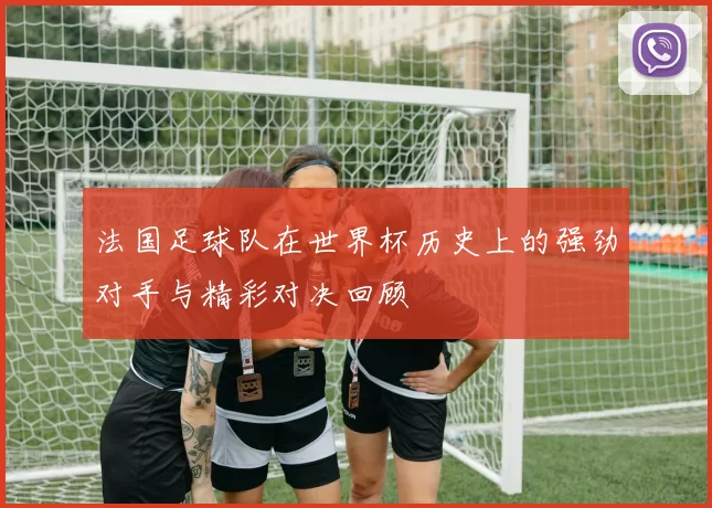 法国足球队在世界杯历史上的强劲对手与精彩对决回顾