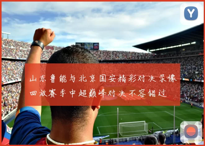 山东鲁能与北京国安精彩对决录像回放赛季中超巅峰对决不容错过