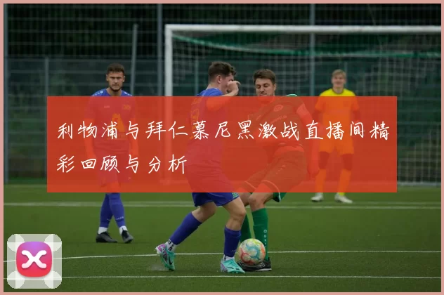 利物浦与拜仁慕尼黑激战直播间精彩回顾与分析