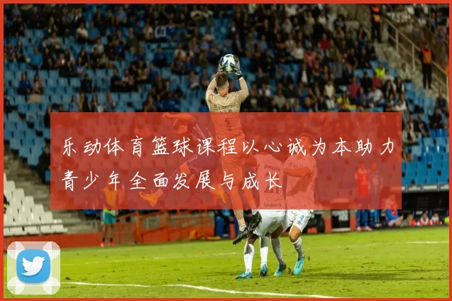乐动体育篮球课程以心诚为本助力青少年全面发展与成长