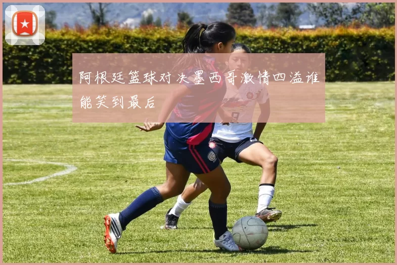 阿根廷篮球对决墨西哥激情四溢谁能笑到最后