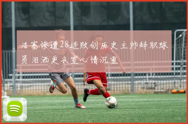 活塞惨遭28连败创历史主帅辞职球员泪洒更衣室心情沉重