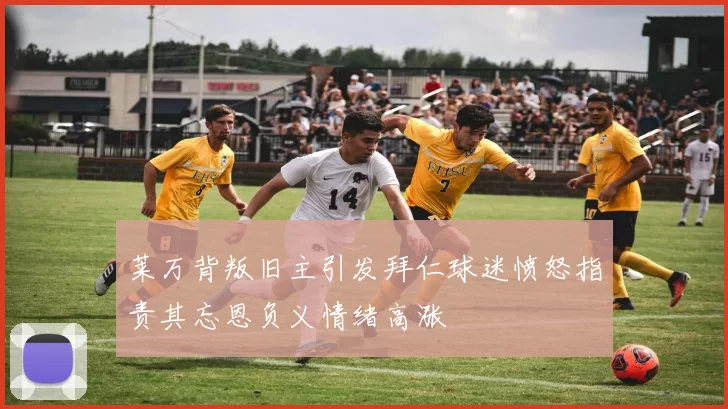 莱万背叛旧主引发拜仁球迷愤怒指责其忘恩负义情绪高涨